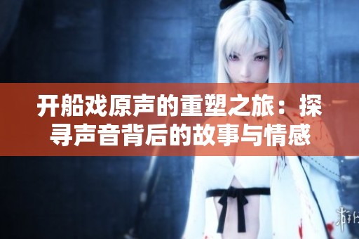 开船戏原声的重塑之旅：探寻声音背后的故事与情感