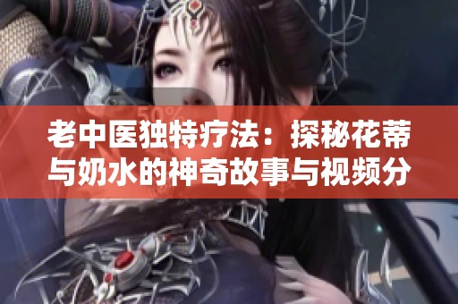 老中医独特疗法：探秘花蒂与奶水的神奇故事与视频分享