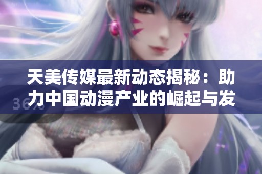 天美传媒最新动态揭秘：助力中国动漫产业的崛起与发展