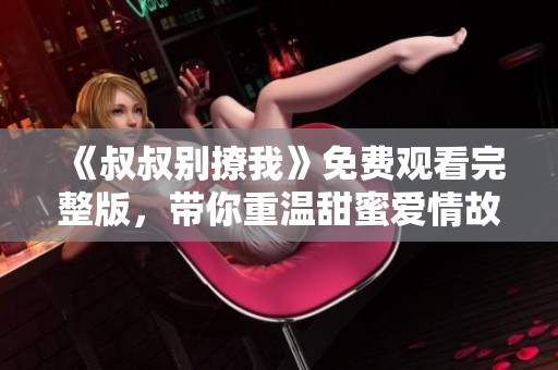 《叔叔别撩我》免费观看完整版，带你重温甜蜜爱情故事！
