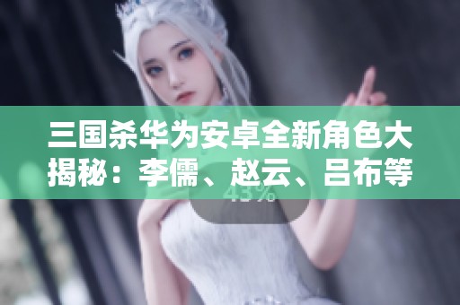 三国杀华为安卓全新角色大揭秘：李儒、赵云、吕布等齐聚战场