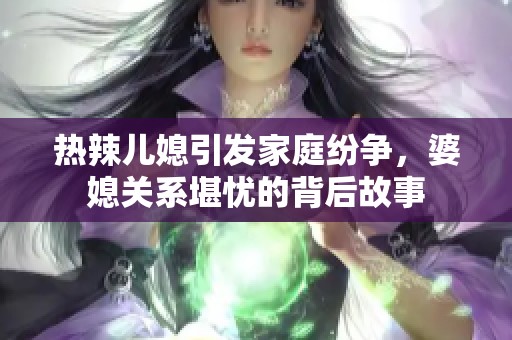 热辣儿媳引发家庭纷争，婆媳关系堪忧的背后故事