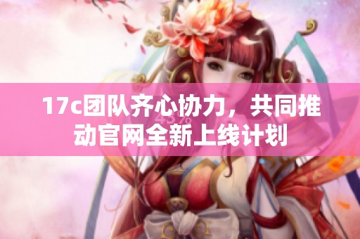 17c团队齐心协力，共同推动官网全新上线计划