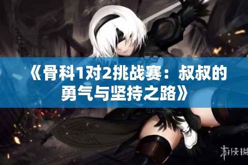 《骨科1对2挑战赛：叔叔的勇气与坚持之路》
