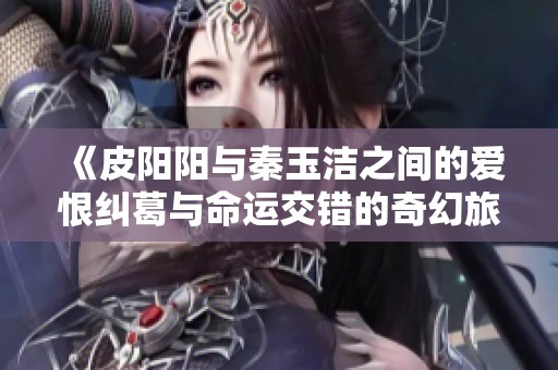 《皮阳阳与秦玉洁之间的爱恨纠葛与命运交错的奇幻旅程》