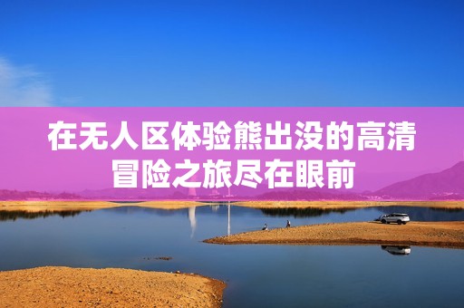 在无人区体验熊出没的高清冒险之旅尽在眼前