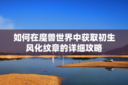 如何在魔兽世界中获取初生风化纹章的详细攻略