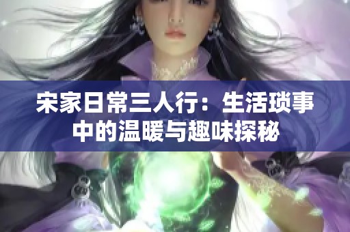 宋家日常三人行：生活琐事中的温暖与趣味探秘