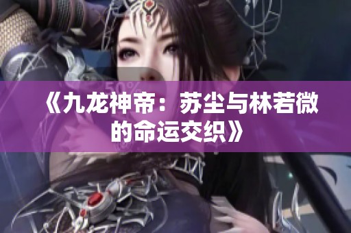 《九龙神帝：苏尘与林若微的命运交织》