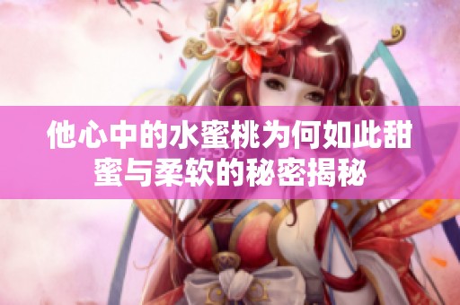 他心中的水蜜桃为何如此甜蜜与柔软的秘密揭秘