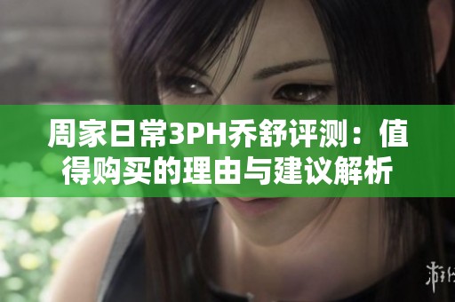 周家日常3PH乔舒评测：值得购买的理由与建议解析