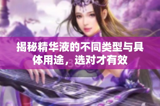 揭秘精华液的不同类型与具体用途，选对才有效