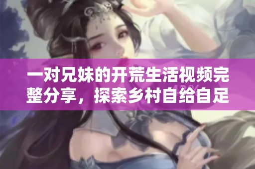 一对兄妹的开荒生活视频完整分享，探索乡村自给自足的乐趣