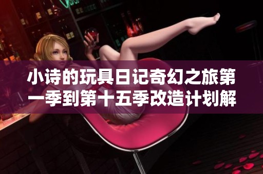 小诗的玩具日记奇幻之旅第一季到第十五季改造计划解析