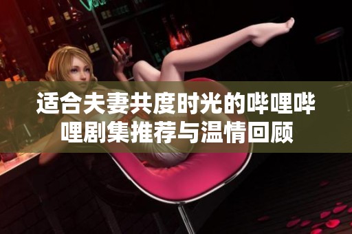 适合夫妻共度时光的哔哩哔哩剧集推荐与温情回顾