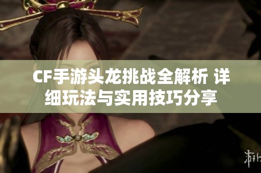 CF手游头龙挑战全解析 详细玩法与实用技巧分享