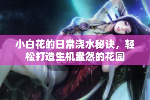 小白花的日常浇水秘诀，轻松打造生机盎然的花园