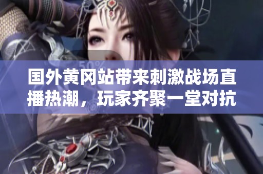 国外黄冈站带来刺激战场直播热潮，玩家齐聚一堂对抗精彩不断