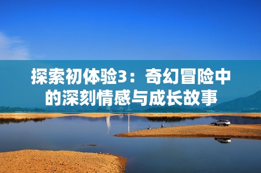 探索初体验3：奇幻冒险中的深刻情感与成长故事