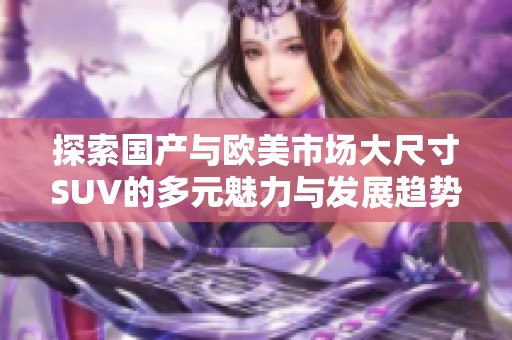 探索国产与欧美市场大尺寸SUV的多元魅力与发展趋势