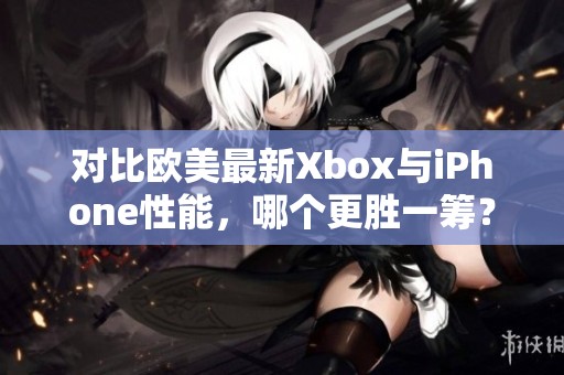 对比欧美最新Xbox与iPhone性能，哪个更胜一筹？