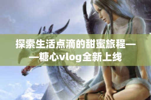 探索生活点滴的甜蜜旅程——糖心vlog全新上线