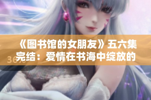 《图书馆的女朋友》五六集完结：爱情在书海中绽放的浪漫故事
