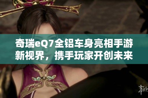 奇瑞eQ7全铝车身亮相手游新视界，携手玩家开创未来出行体验