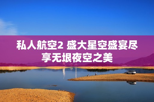 私人航空2 盛大星空盛宴尽享无垠夜空之美