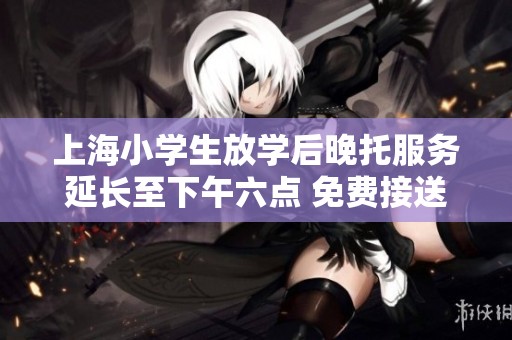 上海小学生放学后晚托服务延长至下午六点 免费接送助力家庭教育