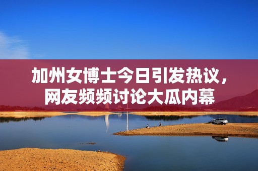 加州女博士今日引发热议，网友频频讨论大瓜内幕