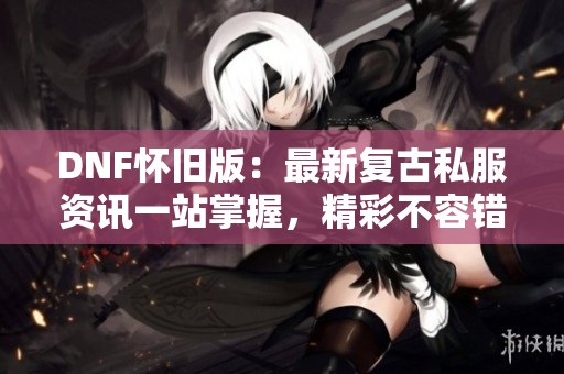DNF怀旧版：最新复古私服资讯一站掌握，精彩不容错过！