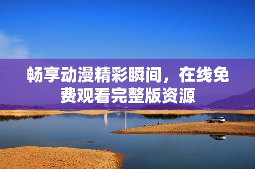 畅享动漫精彩瞬间，在线免费观看完整版资源
