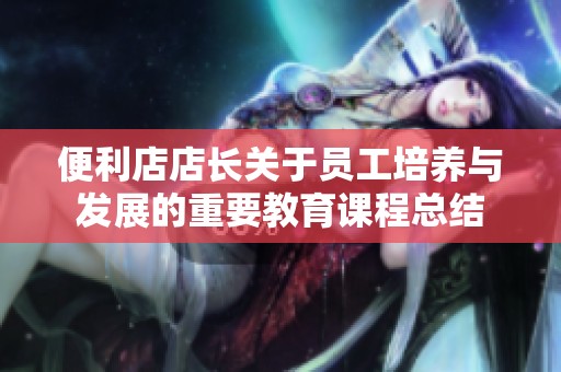 便利店店长关于员工培养与发展的重要教育课程总结
