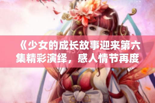 《少女的成长故事迎来第六集精彩演绎，感人情节再度升级》