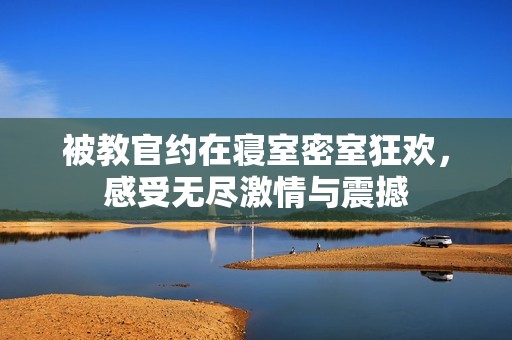 被教官约在寝室密室狂欢，感受无尽激情与震撼