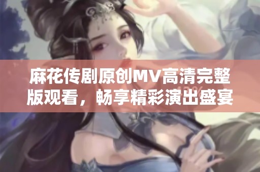 麻花传剧原创MV高清完整版观看，畅享精彩演出盛宴