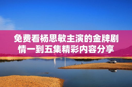 免费看杨思敏主演的金牌剧情一到五集精彩内容分享