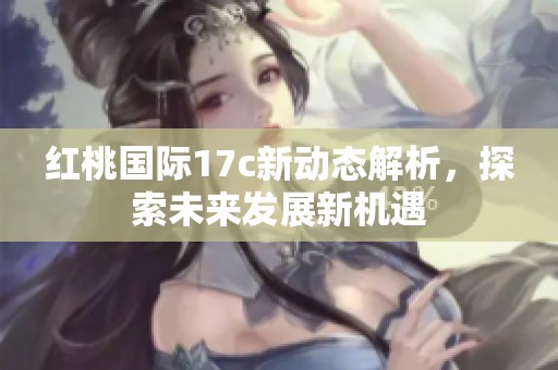 红桃国际17c新动态解析，探索未来发展新机遇