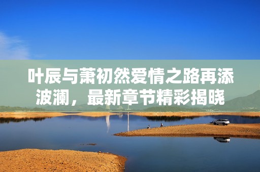 叶辰与萧初然爱情之路再添波澜，最新章节精彩揭晓