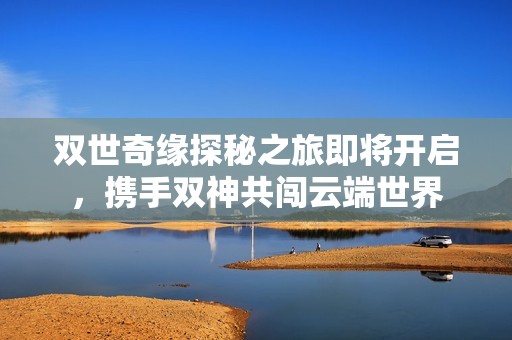 双世奇缘探秘之旅即将开启，携手双神共闯云端世界