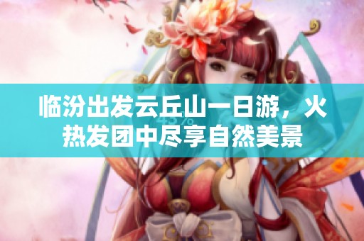 临汾出发云丘山一日游，火热发团中尽享自然美景