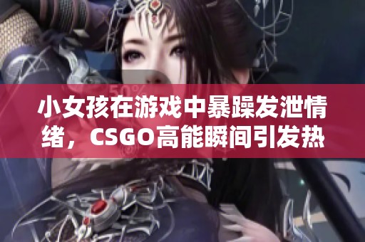 小女孩在游戏中暴躁发泄情绪，CSGO高能瞬间引发热议