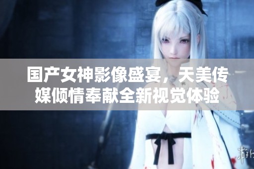 国产女神影像盛宴，天美传媒倾情奉献全新视觉体验