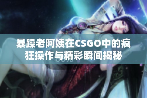 暴躁老阿姨在CSGO中的疯狂操作与精彩瞬间揭秘
