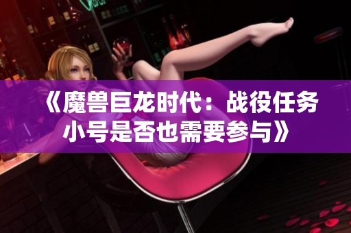 《魔兽巨龙时代：战役任务小号是否也需要参与》