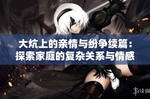 大炕上的亲情与纷争续篇：探索家庭的复杂关系与情感交错