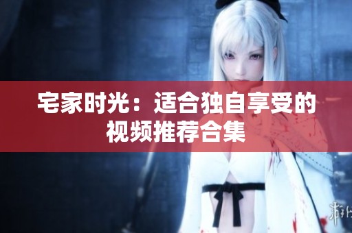 宅家时光：适合独自享受的视频推荐合集