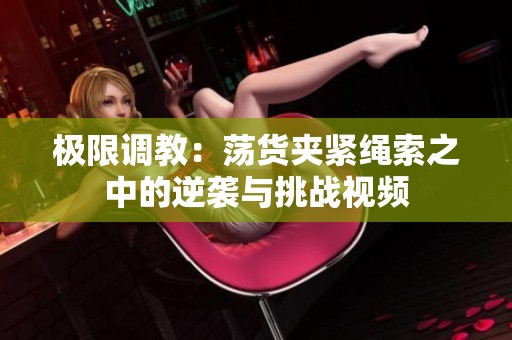 极限调教：荡货夹紧绳索之中的逆袭与挑战视频