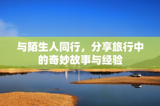 与陌生人同行，分享旅行中的奇妙故事与经验